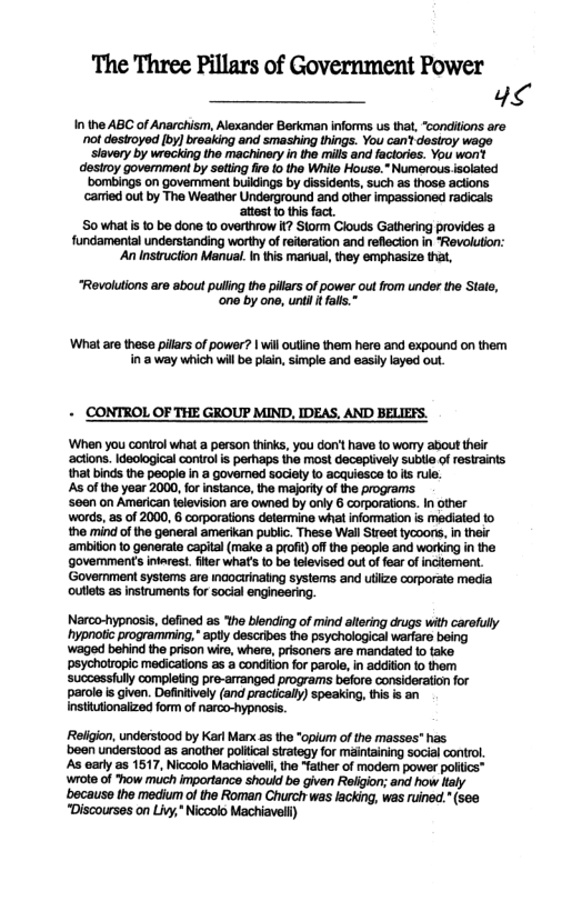 The Three Pillars of Government Power 4<  In the ABC of Anarchism, Alexander Berkman informs us that, conditions are ot desiroyed [by) braaking and smashing hings. You can’t dosiroy wage ‘lavery by wrecking the machinery in the mills and factories. You wonit desiroy goverment by setting fire 0 the Whill House.” Numerous isolated ‘bombings on govemment buildings by dissidents, such as those actions. caried out by The Weather Underground and other impassioned radicals  attest 0 this fact,  S0 whatis to be done 1o overthvow it? Storm Clouds Gathering provides a  fundamental understanding worthy of reiteration and reflecton in “Revolution:  ‘An Instruction Manual. In this maual, they emphasize that,  “Revolutions are about puling the pillars of power out from under the Stals, ‘one by one, until I fals.”  ‘What are thesa pillars of power? | wil outine them here and expound on them in 3 way which will be plain, simple and easil layed out.  - CONTROL OF THE GROUP MIND, IDEAS, AND BELIEFS.  ‘When you control what a person thks, you don’t have to worry about their ‘actons. Ideological control s perhaps the most deceplively sublle of restraints that binds the people i a governed sociaty to acquiesce 1 its rule.  s of the year 2000, for instance, the majority of the programs  ‘seen on American television are owned by only 6 corporations. In other words, as of 2000, 6 corporations defermine wha information is mediated 1o the mind of the general amerikan public. These Wall Street tycoors, n their ‘ambition to generate capital (make a proft) off the people and working in the goverments intarest. fiter what’s o b televised out of fear of inctemen. ‘Goverment systems are mcocirinaling systems and utiizs corporate media outlets as instruments for social engineering.  Narco-hypnosis, defined s ‘the blending of mind allering drugs with carefully ‘hypnolic programming," apty descibes the psychological warfaro being ’waged behind the prison wire, whers, prisoners are mandated to take ‘psychotropic medications as a condiion for parole, in adiion to them ‘successfully completing pre-arranged programs before consideration for parole s given. Defintively (and praciically) speaking, this s an Instiutionaiized form of narco-hypnosis.  Religion, understood by Kar Marx as the *opium of the masses" has been understood as another poitical strategy for maintaining social control. As arly s 1517, Nicoolo Machiavel, the “father of modem power poifics™ wrote of "how much impartance should be given Religion; and how Haly ‘because the medium of the Roman Churc was lacking, was ruined. (see "Discourses on Livy,* Niccolo Machiavell) 